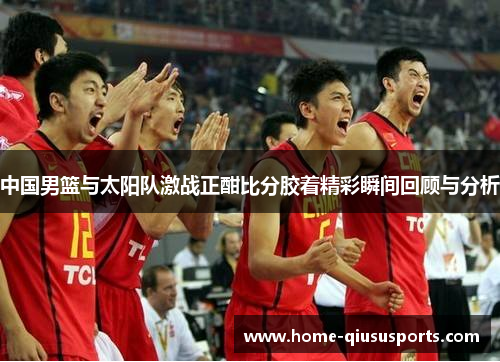 中国男篮与太阳队激战正酣比分胶着精彩瞬间回顾与分析